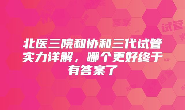 北医三院和协和三代试管实力详解，哪个更好终于有答案了