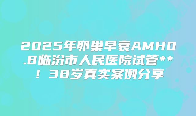 2025年卵巢早衰AMH0.8临汾市人民医院试管**！38岁真实案例分享