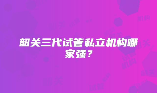 韶关三代试管私立机构哪家强？
