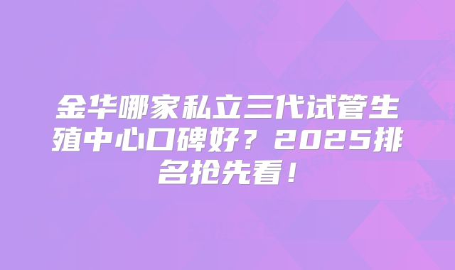 金华哪家私立三代试管生殖中心口碑好？2025排名抢先看！