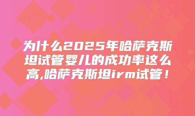 为什么2025年哈萨克斯坦试管婴儿的成功率这么高,哈萨克斯坦irm试管！