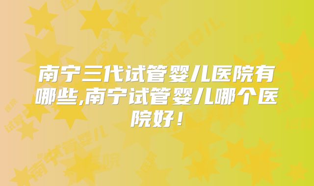 南宁三代试管婴儿医院有哪些,南宁试管婴儿哪个医院好！