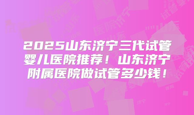 2025山东济宁三代试管婴儿医院推荐！山东济宁附属医院做试管多少钱！