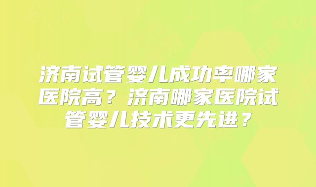 济南试管婴儿成功率哪家医院高？济南哪家医院试管婴儿技术更先进？