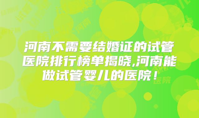 河南不需要结婚证的试管医院排行榜单揭晓,河南能做试管婴儿的医院！