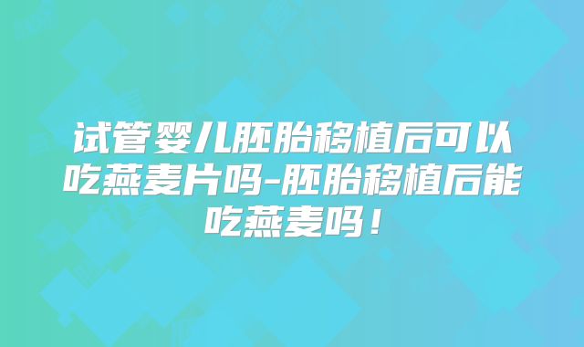 试管婴儿胚胎移植后可以吃燕麦片吗-胚胎移植后能吃燕麦吗!