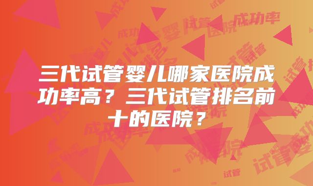 三代试管婴儿哪家医院成功率高？三代试管排名前十的医院？