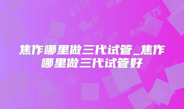 焦作哪里做三代试管_焦作哪里做三代试管好