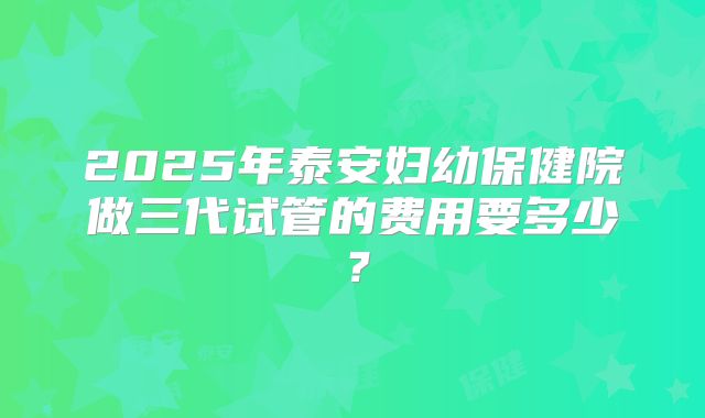 2025年泰安妇幼保健院做三代试管的费用要多少？