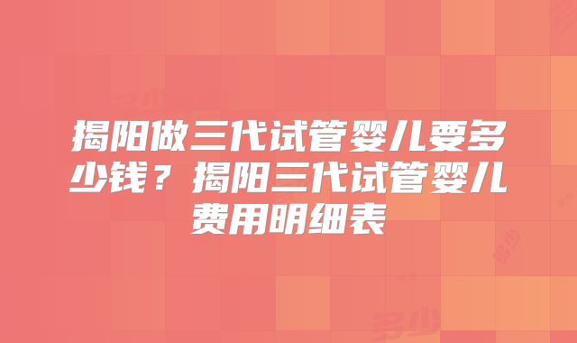揭阳做三代试管婴儿要多少钱？揭阳三代试管婴儿费用明细表