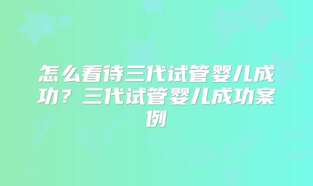 怎么看待三代试管婴儿成功？三代试管婴儿成功案例