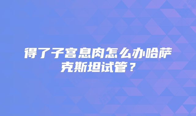 得了子宫息肉怎么办哈萨克斯坦试管？