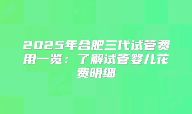 2025年合肥三代试管费用一览：了解试管婴儿花费明细