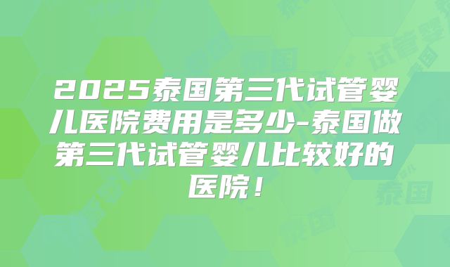 2025泰国第三代试管婴儿医院费用是多少-泰国做第三代试管婴儿比较好的医院！