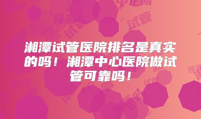 湘潭试管医院排名是真实的吗！湘潭中心医院做试管可靠吗！