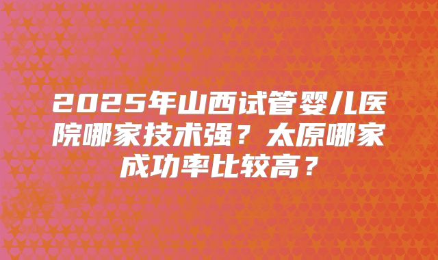2025年山西试管婴儿医院哪家技术强？太原哪家成功率比较高？