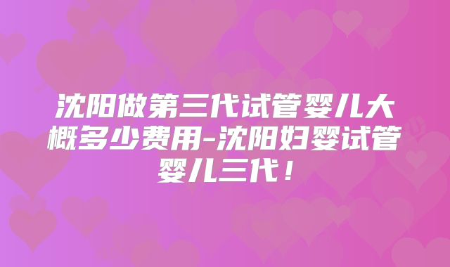 沈阳做第三代试管婴儿大概多少费用-沈阳妇婴试管婴儿三代！