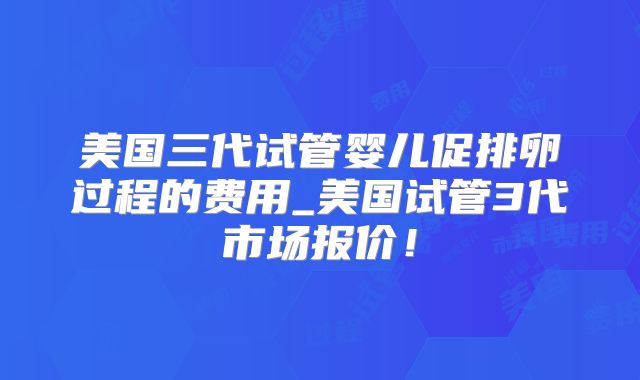 美国三代试管婴儿促排卵过程的费用_美国试管3代市场报价！