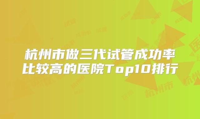 杭州市做三代试管成功率比较高的医院Top10排行
