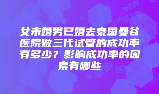 女未婚男已婚去泰国曼谷医院做三代试管的成功率有多少?影响成功率的因素有哪些