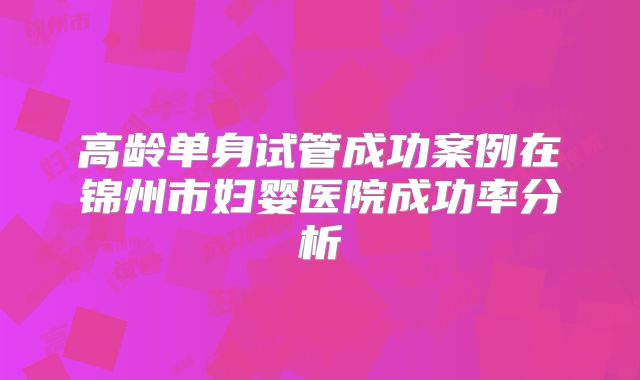 高龄单身试管成功案例在锦州市妇婴医院成功率分析
