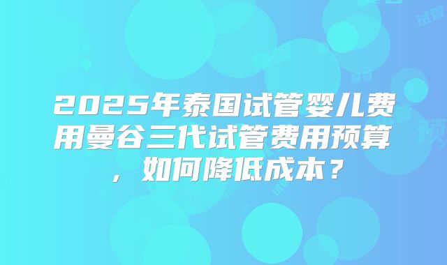 2025年泰国试管婴儿费用曼谷三代试管费用预算，如何降低成本？