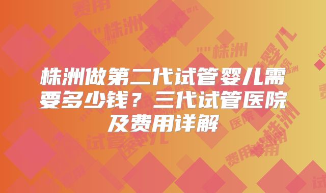 株洲做第二代试管婴儿需要多少钱？三代试管医院及费用详解