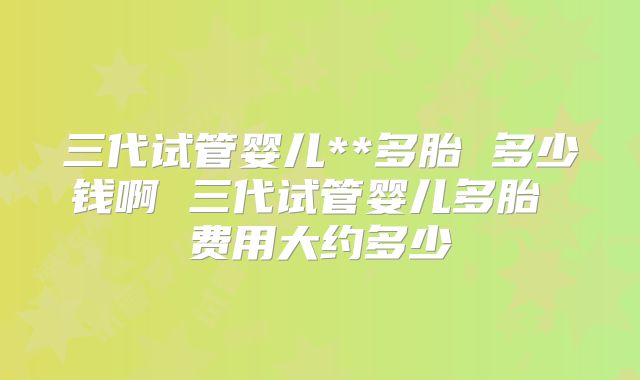 三代试管婴儿**多胎 多少钱啊 三代试管婴儿多胎 费用大约多少