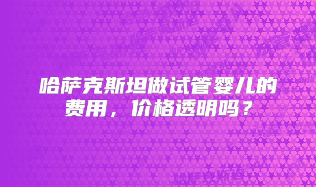 哈萨克斯坦做试管婴儿的费用，价格透明吗？