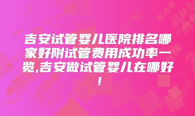 吉安试管婴儿医院排名哪家好附试管费用成功率一览,吉安做试管婴儿在哪好!