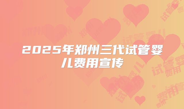 2025年郑州三代试管婴儿费用宣传