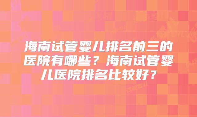 海南试管婴儿排名前三的医院有哪些？海南试管婴儿医院排名比较好？
