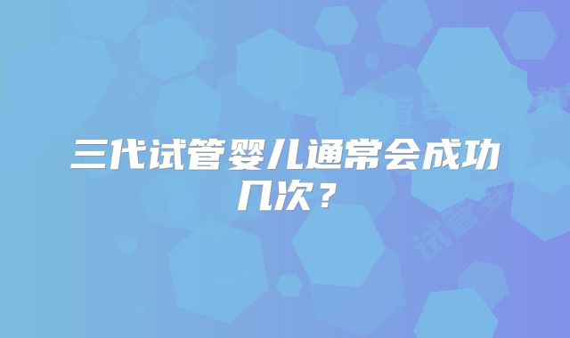 三代试管婴儿通常会成功几次？