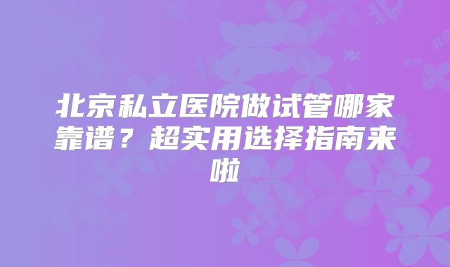 北京私立医院做试管哪家靠谱？超实用选择指南来啦