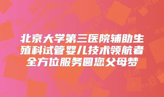 北京大学第三医院辅助生殖科试管婴儿技术领航者全方位服务圆您父母梦
