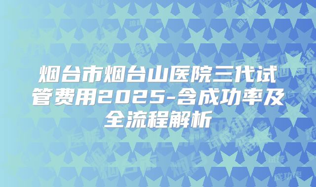 烟台市烟台山医院三代试管费用2025-含成功率及全流程解析