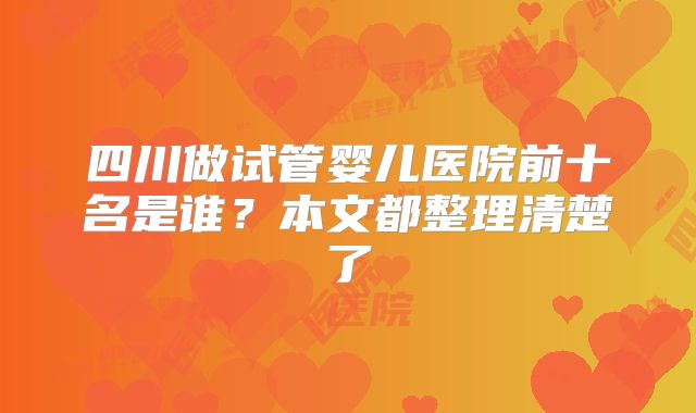四川做试管婴儿医院前十名是谁？本文都整理清楚了