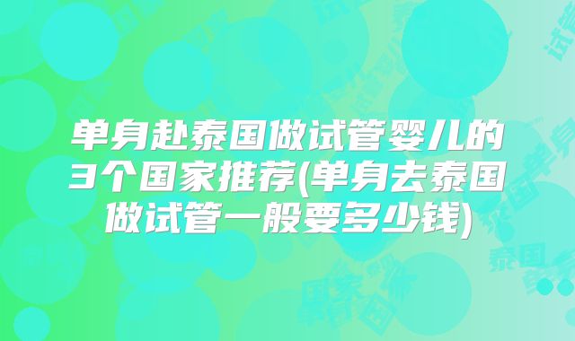单身赴泰国做试管婴儿的3个国家推荐(单身去泰国做试管一般要多少钱)