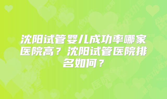 沈阳试管婴儿成功率哪家医院高？沈阳试管医院排名如何？