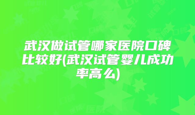 武汉做试管哪家医院口碑比较好(武汉试管婴儿成功率高么)