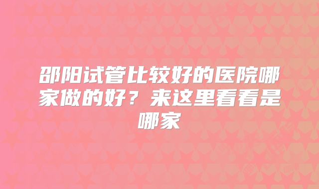 邵阳试管比较好的医院哪家做的好？来这里看看是哪家