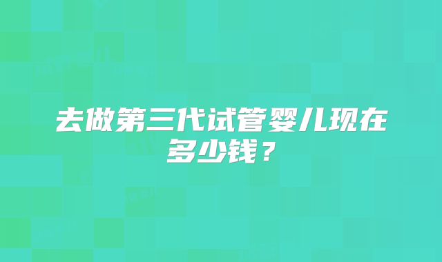 去做第三代试管婴儿现在多少钱？