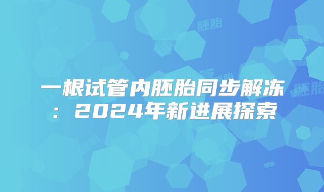 一根试管内胚胎同步解冻：2024年新进展探索