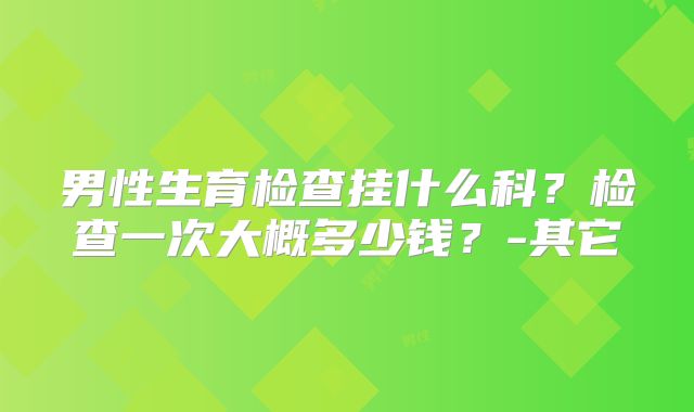 男性生育检查挂什么科？检查一次大概多少钱？-其它