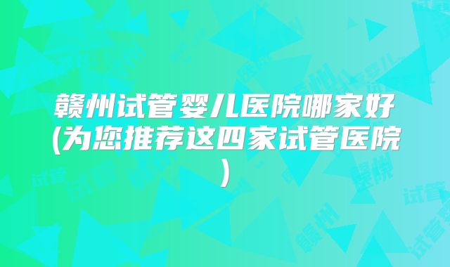 赣州试管婴儿医院哪家好(为您推荐这四家试管医院)
