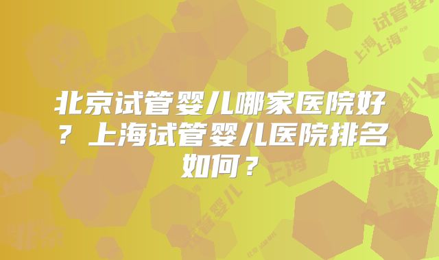北京试管婴儿哪家医院好?上海试管婴儿医院排名如何?