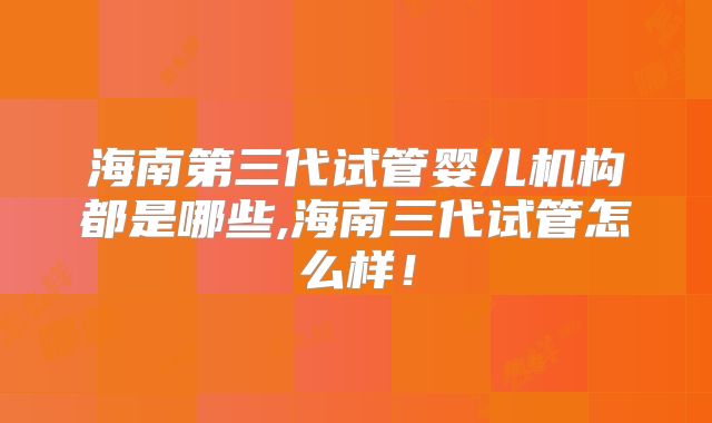 海南第三代试管婴儿机构都是哪些,海南三代试管怎么样！