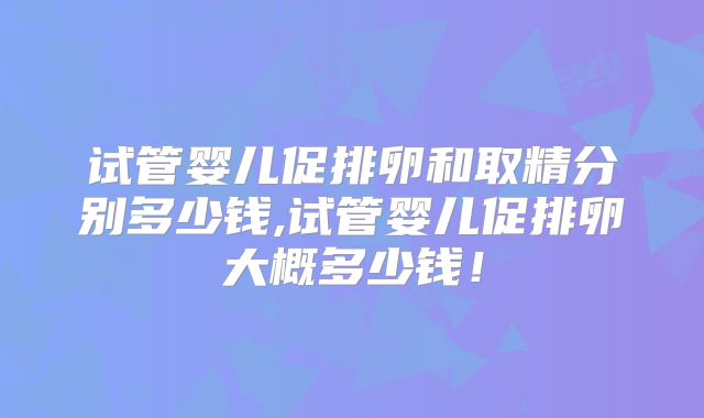 试管婴儿促排卵和取精分别多少钱,试管婴儿促排卵大概多少钱！