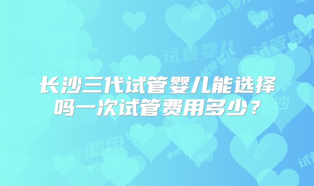 长沙三代试管婴儿能选择吗一次试管费用多少？