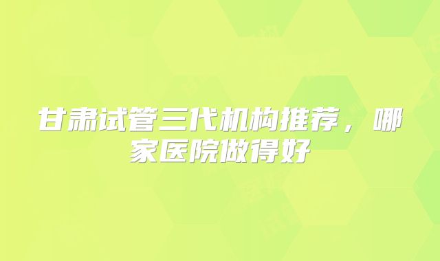 甘肃试管三代机构推荐，哪家医院做得好